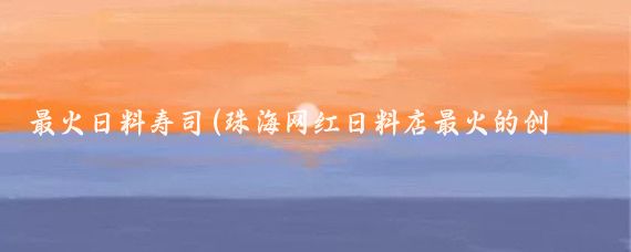 最火日料壽司(珠海網紅日料店最火的創意壽司日料都在這里)